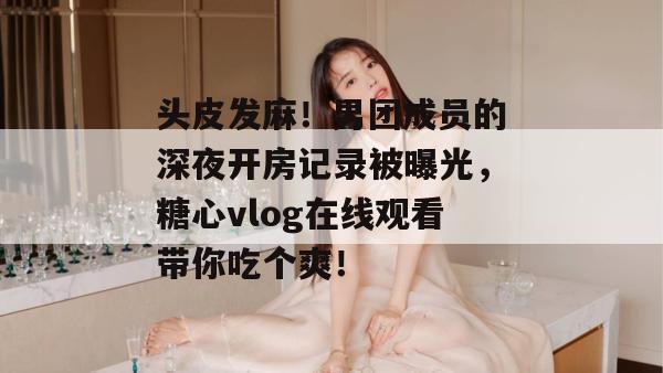 头皮发麻!男团成员的深夜开房记录被曝光,糖心vlog在线观看带你吃个爽!