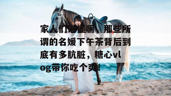 家人们谁懂啊,那些所谓的名媛下午茶背后到底有多肮脏,糖心vlog带你吃个爽!