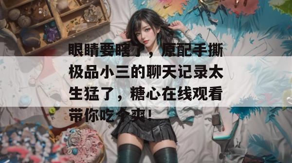 眼睛要瞎了,原配手撕极品小三的聊天记录太生猛了,糖心在线观看带你吃个爽!